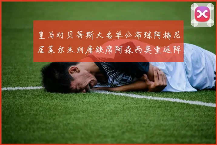 皇马对贝蒂斯大名单公布琼阿梅尼居莱尔米利唐缺席阿森西奥重返阵容