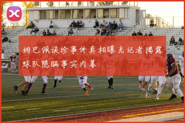 姆巴佩误诊事件真相曝光记者揭露球队隐瞒事实内幕