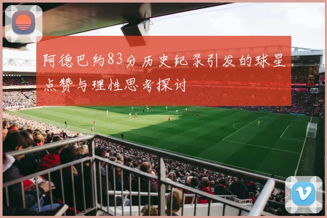 阿德巴约83分历史纪录引发的球星点赞与理性思考探讨