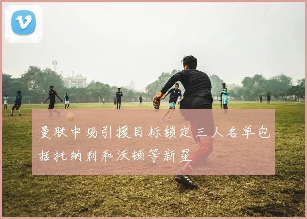 曼联中场引援目标锁定三人名单包括托纳利和沃顿等新星