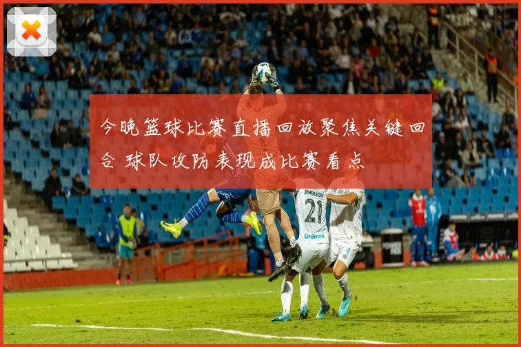 今晚篮球比赛直播回放聚焦关键回合 球队攻防表现成比赛看点