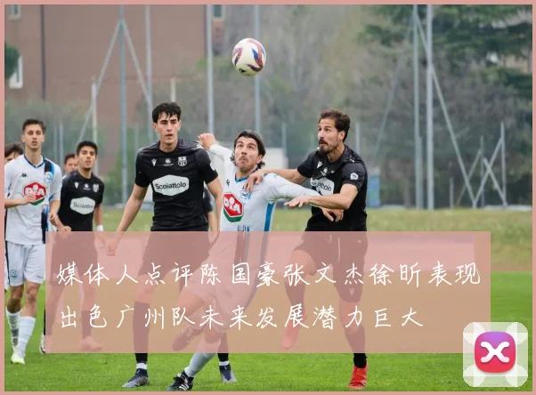 媒体人点评陈国豪张文杰徐昕表现出色广州队未来发展潜力巨大