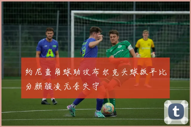 约尼查角球助攻布尔克头球扳平比分颜骏凌无奈失守