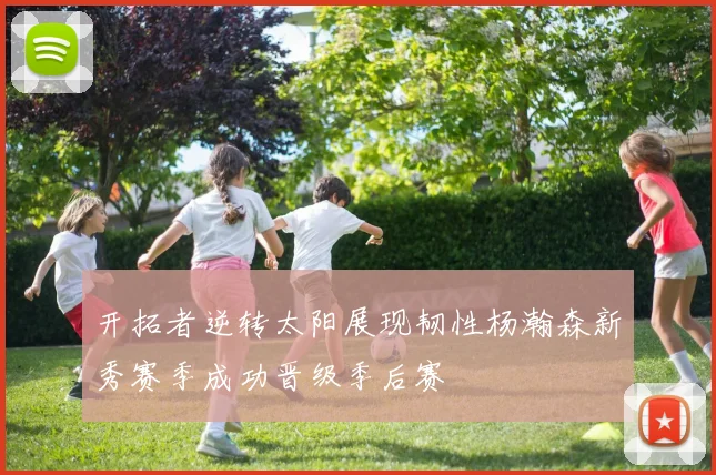 开拓者逆转太阳展现韧性杨瀚森新秀赛季成功晋级季后赛