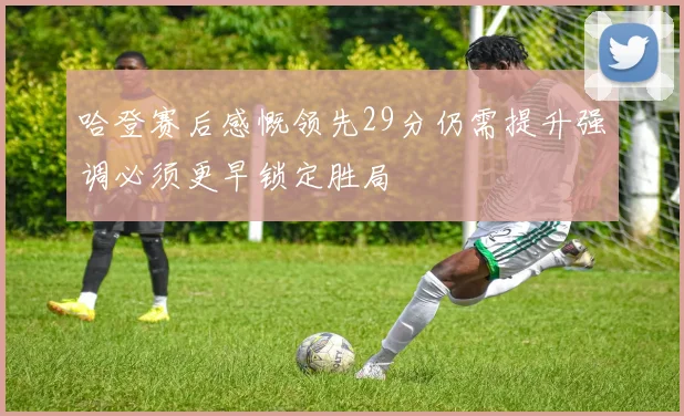 哈登赛后感慨领先29分仍需提升强调必须更早锁定胜局
