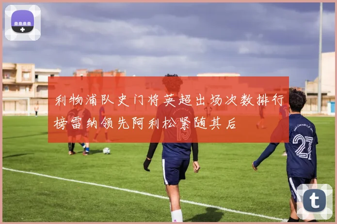利物浦队史门将英超出场次数排行榜雷纳领先阿利松紧随其后