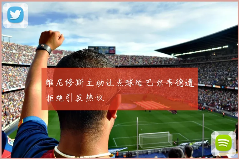 维尼修斯主动让点球给巴尔韦德遭拒绝引发热议