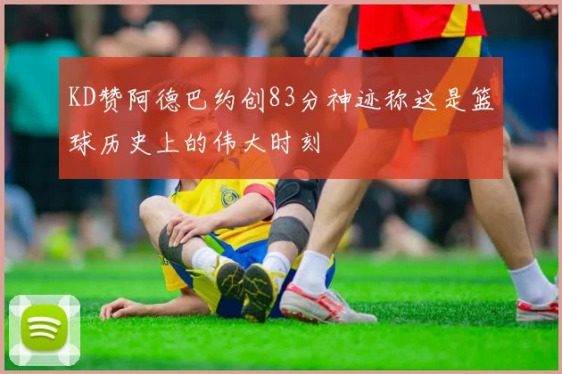 KD赞阿德巴约创83分神迹称这是篮球历史上的伟大时刻