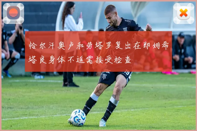 恰尔汗奥卢和劳塔罗复出在即姆希塔良身体不适需接受检查