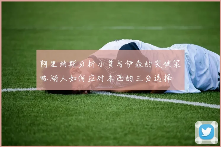 阿里纳斯分析小贾与伊森的突破策略湖人如何应对本西的三分选择