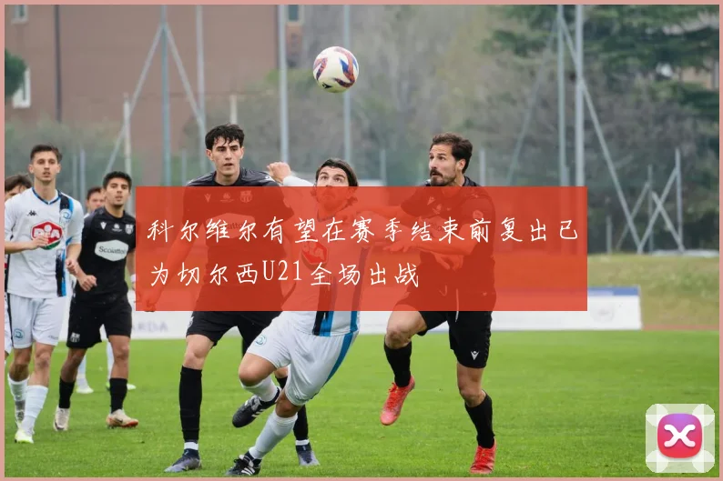 科尔维尔有望在赛季结束前复出已为切尔西U21全场出战
