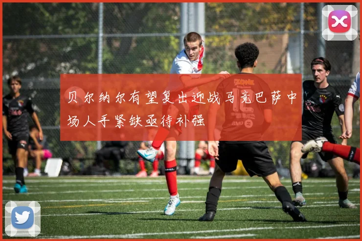 贝尔纳尔有望复出迎战马竞巴萨中场人手紧缺亟待补强