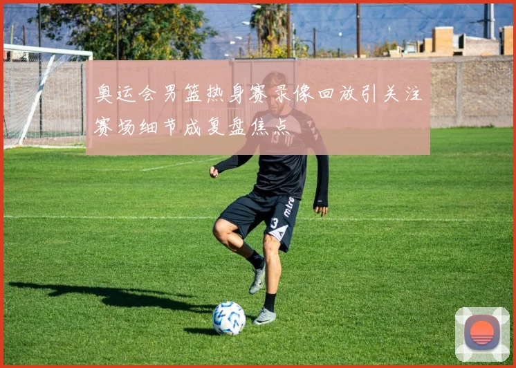奥运会男篮热身赛录像回放引关注赛场细节成复盘焦点