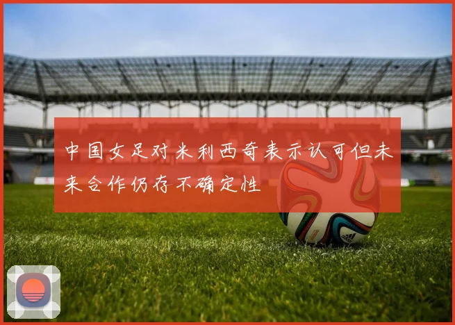 中国女足对米利西奇表示认可但未来合作仍存不确定性